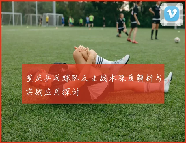 重庆乒乓球队反击战术深度解析与实战应用探讨