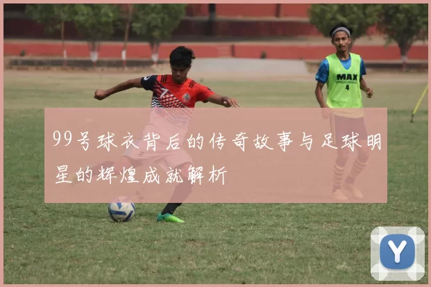 99号球衣背后的传奇故事与足球明星的辉煌成就解析