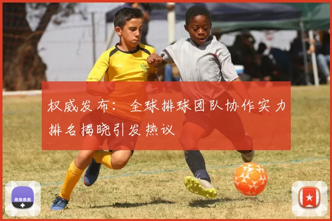 权威发布：全球排球团队协作实力排名揭晓引发热议