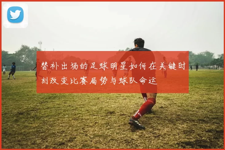 替补出场的足球明星如何在关键时刻改变比赛局势与球队命运