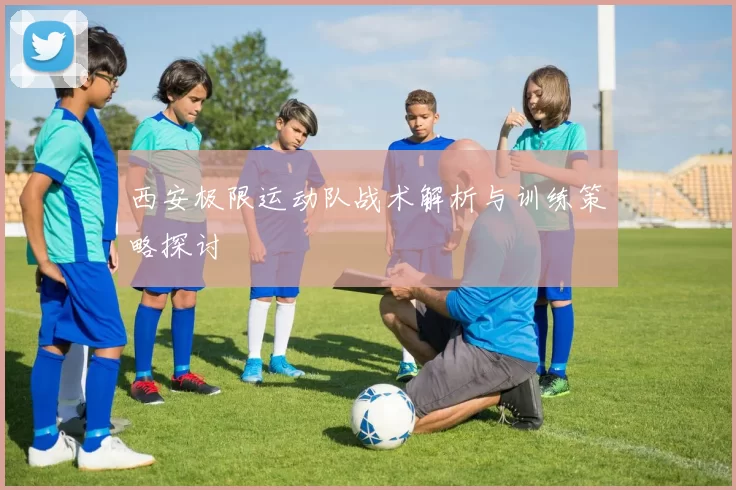 西安极限运动队战术解析与训练策略探讨