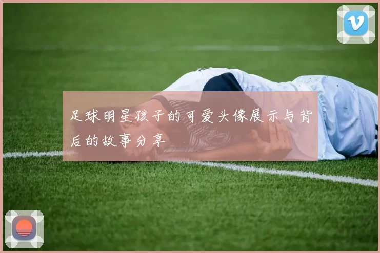 足球明星孩子的可爱头像展示与背后的故事分享