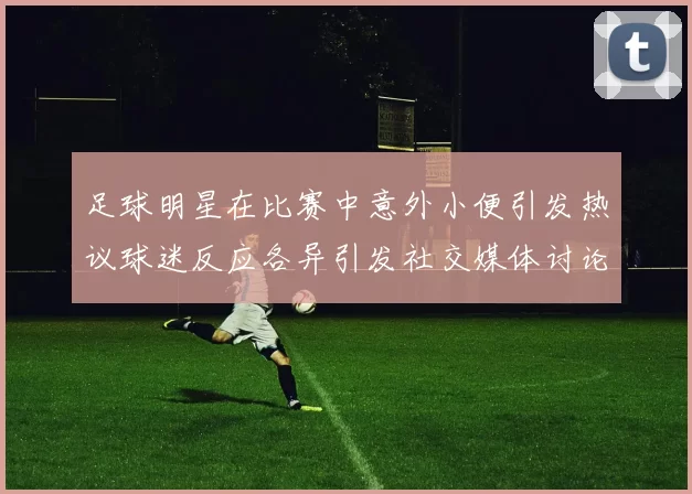 足球明星在比赛中意外小便引发热议球迷反应各异引发社交媒体讨论
