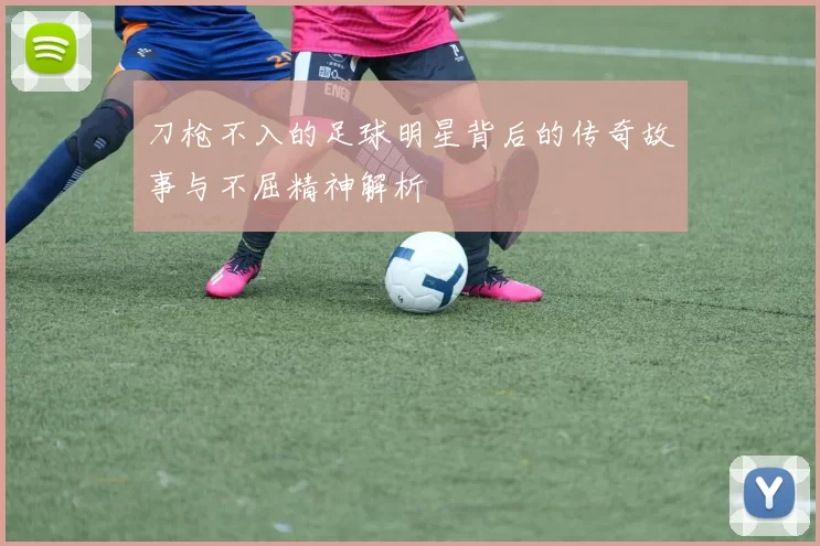 刀枪不入的足球明星背后的传奇故事与不屈精神解析