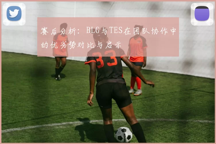 赛后分析：BLG与TES在团队协作中的优劣势对比与启示