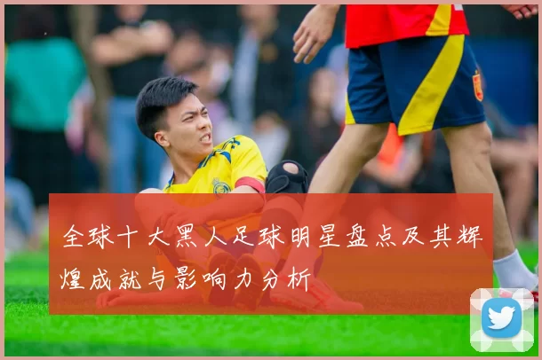 全球十大黑人足球明星盘点及其辉煌成就与影响力分析