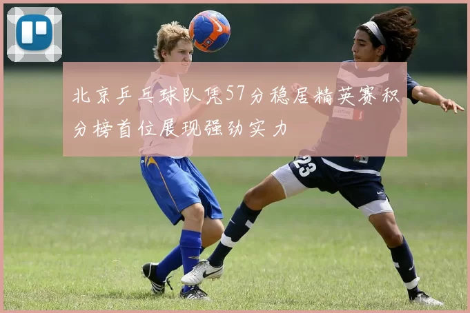 北京乒乓球队凭57分稳居精英赛积分榜首位展现强劲实力