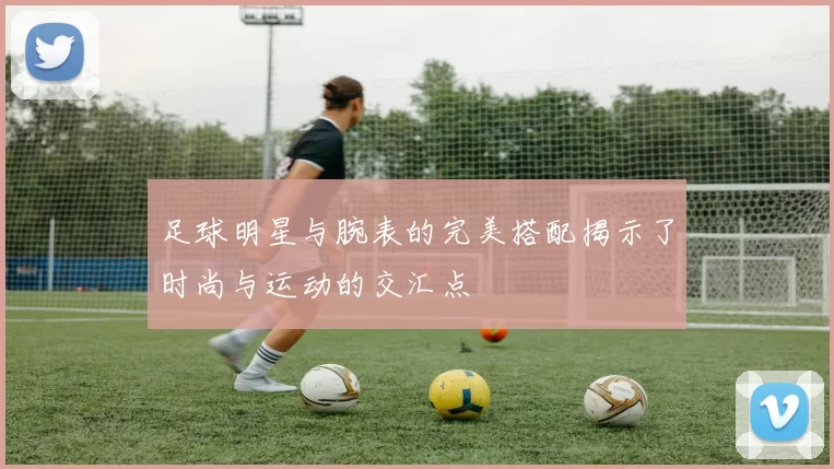 足球明星与腕表的完美搭配揭示了时尚与运动的交汇点