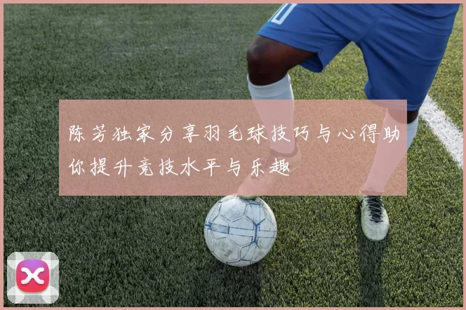 陈芳独家分享羽毛球技巧与心得助你提升竞技水平与乐趣