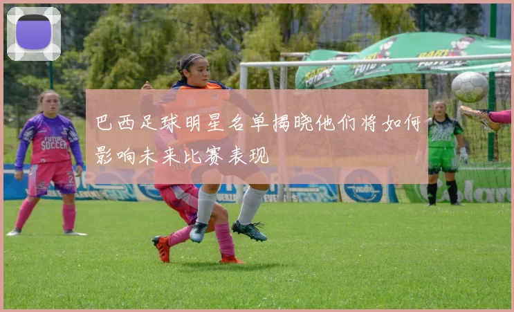 巴西足球明星名单揭晓他们将如何影响未来比赛表现