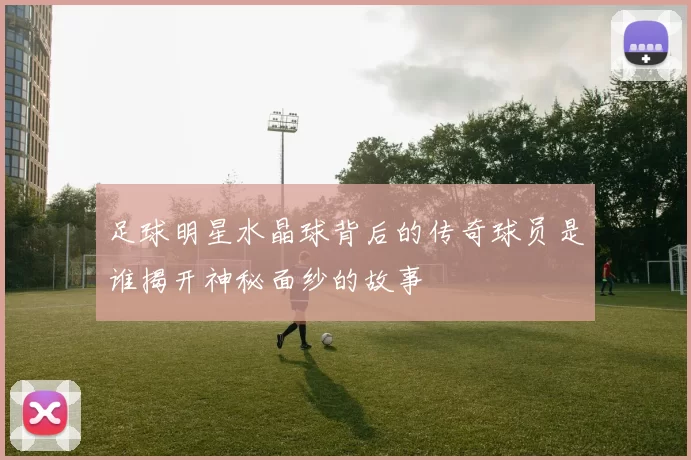 足球明星水晶球背后的传奇球员是谁揭开神秘面纱的故事